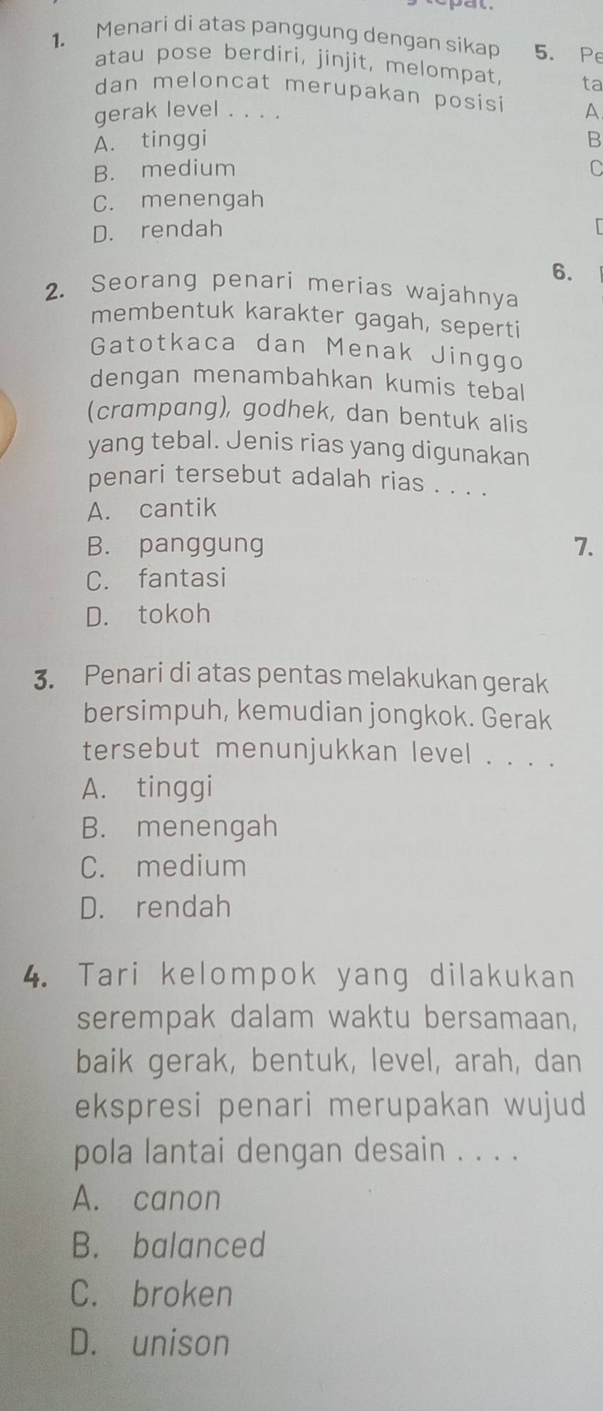 Menari di atas panggung dengan sikap 5. Pe
atau pose berdiri, jinjit, melompat,
ta
dan meloncat merupakan posisi
gerak level . . . .
A
A. tinggi B
B. medium C
C. menengah
D. rendah
6.
2. Seorang penari merias wajahnya
membentuk karakter gagah, seperti
Gatotkaca dan Menak Jinggo
dengan menambahkan kumis tebal
(crampang), godhek, dan bentuk alis
yang tebal. Jenis rias yang digunakan
penari tersebut adalah rias . . . .
A. cantik
B. panggung 7.
C. fantasi
D. tokoh
3. Penari di atas pentas melakukan gerak
bersimpuh, kemudian jongkok. Gerak
tersebut menunjukkan level . . . .
A. tinggi
B. menengah
C. medium
D. rendah
4. Tari kelompok yang dilakukan
serempak dalam waktu bersamaan,
baik gerak, bentuk, level, arah, dan
ekspresi penari merupakan wujud
pola lantai dengan desain . . . .
A. canon
B. balanced
C. broken
D. unison