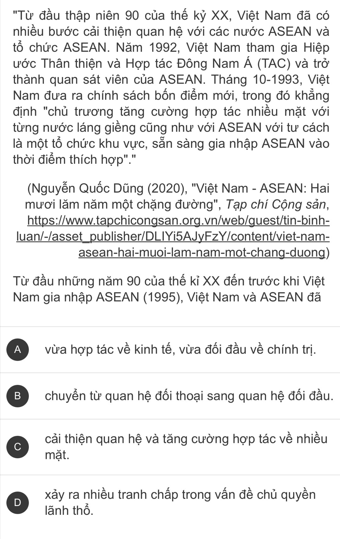 'Từ đầu thập niên 90 của thế kỷ XX, Việt Nam đã có
nhiều bước cải thiện quan hệ với các nước ASEAN và
tổ chức ASEAN. Năm 1992, Việt Nam tham gia Hiệp
Tớc Thân thiện và Hợp tác Đông Nam Á (TAC) và trở
thành quan sát viên của ASEAN. Tháng 10 -1993, Việt
Nam đưa ra chính sách bốn điểm mới, trong đó khẳng
định "chủ trương tăng cường hợp tác nhiều mặt với
từng nước láng giềng cũng như với ASEAN với tư cách
là một tổ chức khu vực, sẵn sàng gia nhập ASEAN vào
thời điểm thích hợp"."
(Nguyễn Quốc Dũng (2020), "Việt Nam - ASEAN: Hai
mươi lăm năm một chặng đường", Tạp chí Cộng sản,
https://www.tapchicongsan.org.vn/web/guest/tin-binh-
luan/-/asset_publisher/DLIYi5AJyFzY/content/viet-nam-
asean-hai-muoi-lam-nam-mot-chang-duong)
Từ đầu những năm 90 của thế kỉ XX đến trước khi Việt
Nam gia nhập ASEAN (1995), Việt Nam và ASEAN đã
A vừa hợp tác về kinh tế, vừa đối đầu về chính trị.
B chuyển từ quan hệ đối thoại sang quan hệ đối đầu.
cải thiện quan hệ và tăng cường hợp tác về nhiều
C
mặt.
D
xảy ra nhiều tranh chấp trong vấn đề chủ quyền
lãnh thổ.