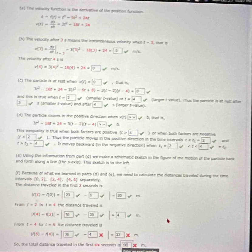 The velocity function is the derivative of the position function.
s=f(t)=t^3-9t^2+24t
v(t)= ds/dt =3t^2-18t+24
(b) The velocity after 3 s means the instantaneous velocity when t=3 , that is
v(3)= ds/dt |_t=3=3(3)^2-18(J)+24=-3□ != m/s
The velocity after 4 s is
v(4)=3(4)^2-18(4)+24=□ 0 sqrt() m/s.
(c) The particle is at rest when v(t)=0v ,that is,
3t^2-18t+24=3(t^2-6t+8)=3(t-2)(t-4)=0
and this is true when t=2 □ (smaller t-value) or t=4 (larger t-value). Thus the particle is at nest after
2 s (smaller t-value) and after 4 ( s (larger t-value).
(d) The particle moves in the positive direction when v(t)>v 0, that is.
3t^2-18t+24=3(t-2)(t-4)> 0
This inequality is true when both factors are positive (t> 4forall ) or when both factors are negative,
(t<2surd ). Thus the particle moves in the positive direction in the time intervals t J
t>t_2=4 _  K. It moves backward (in the negative direction) when e_1=2 surd and
(e) Using the information from part (d) we make a schematic sketch in the figure of the motion of the particle back
and forth along a line (the s-axis). This sketch is to the left.
(f) Because of what we learned in parts (d) and (e), we need to calculate the distances traveled during the time
intervals [0,2],[2,4],[4,6] separately.
The distance traveled in the first 2 seconds is
|f(2)-f(0)|=|20-0forall |=20forall m
From t=2 to t=4 the distance traveled is
|f(4)-f(2)|=|16forall -20forall |=4!= m
From t=4 to t=6 the distance traveled is
|f(6)-f(4)|=|36varphi -4* |=32* m
So, the total distance traveled in the first six seconds is 56