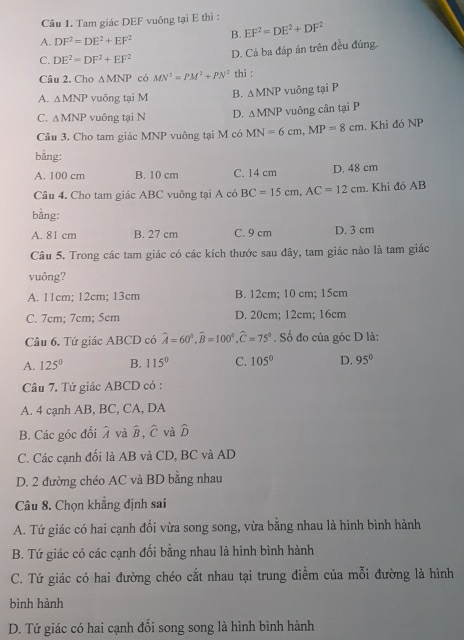 Tam giác DEF vuông tại E thì :
A. DF^2=DE^2+EF^2 B. EF^2=DE^2+DF^2
C. DE^2=DF^2+EF^2
D. Cả ba đáp án trên đều đủng.
Câu 2. Cho △ MNP có MN^2=PM^2+PN^2 thì :
A. △ MNP vuông tại M B. △ MNP vuông tại P
C. △ MNP vuông tại N D. △ MNP vuông cân tại P
Cầu 3. Cho tam giác MNP vuông tại M có MN=6cm,MP=8cm. Khi đó NP
bằng:
A. 100 cm B. 10 cm C. 14 cm D. 48 cm
Câu 4. Cho tam giác ABC vuông tại A có BC=15cm,AC=12cm. Khi đó AB
bằng:
A. 81 cm B. 27 cm C. 9 cm D. 3 cm
Câu 5. Trong các tam giác có các kích thước sau đây, tam giác nào là tam giác
vuông?
A. 11cm; 12cm; 13cm B. 12cm; 10 cm; 15cm
C. 7cm; 7cm; 5cm D. 20cm; 12cm; 16cm
Câu 6. Tứ giác ABCD có widehat A=60°,widehat B=100°,widehat C=75°. Số đo của góc D là:
A. 125° B. 115° C. 105° D. 95°
Câu 7. Tứ giác ABCD có :
A. 4 cạnh AB, BC, CA, DA
B. Các góc đối λ và hat B,hat C và widehat D
C. Các cạnh đổi là AB và CD, BC và AD
D. 2 đường chéo AC và BD bằng nhau
Câu 8. Chọn khẳng định sai
A. Tứ giác có hai cạnh đối vừa song song, vừa bằng nhau là hình bình hành
B. Tứ giác có các cạnh đối bằng nhau là hình bình hành
C. Tứ giác có hai đường chéo cắt nhau tại trung điểm của mỗi đường là hình
bình hành
D. Tứ giác có hai cạnh đối song song là hình bình hành