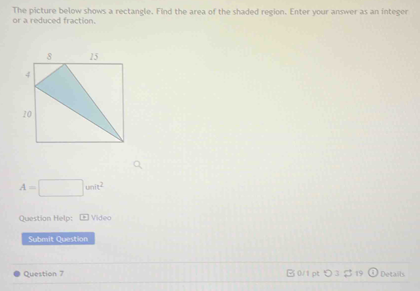 The picture below shows a rectangle. Find the area of the shaded region. Enter your answer as an integer 
or a reduced fraction.
A=□ unit^2
Question Help: Video 
Submit Question 
Question 7 □ 0/1 pt つ 3 ♂ 19 Details