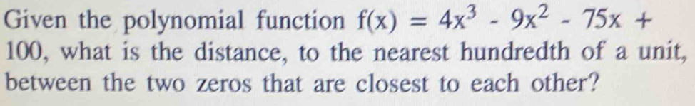 Given the polynomial function f(x)=4x^3-9x^2-75x+
100, what is the distance, to the nearest hundredth of a unit, 
between the two zeros that are closest to each other?