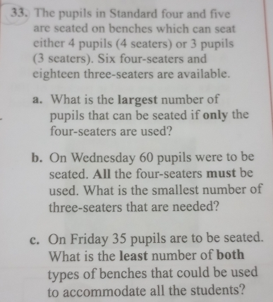 The pupils in Standard four and five 
are seated on benches which can seat 
either 4 pupils (4 seaters) or 3 pupils 
(3 seaters). Six four-seaters and 
eighteen three-seaters are available. 
a. What is the largest number of 
pupils that can be seated if only the 
four-seaters are used? 
b. On Wednesday 60 pupils were to be 
seated. All the four-seaters must be 
used. What is the smallest number of 
three-seaters that are needed? 
c. On Friday 35 pupils are to be seated. 
What is the least number of both 
types of benches that could be used 
to accommodate all the students?