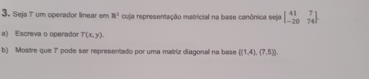 Seja T um operador linear em R^2 cuja representação matricial na base canônica seja beginbmatrix 41&7 -20&74endbmatrix. 
a) Escreva o operador T(x,y). 
b) Mostre que ア pode ser representado por uma matriz diagonal na base  (1,4),(7,5).