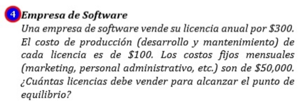 ④ Empresa de Software 
Una empresa de software vende su licencia anual por $300. 
El costo de producción (desarrollo y mantenimiento) de 
cada licencia es de $100. Los costos fijos mensuales 
(marketing, personal administrativo, etc.) son de $50,000. 
¿Cuántas licencias debe vender para alcanzar el punto de 
equilibrio?