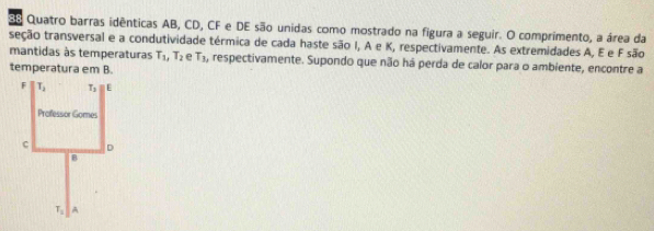 Eo Quatro barras idênticas AB, CD, CF e DE são unidas como mostrado na figura a seguir. O comprimento, a área da
seção transversal e a condutividade térmica de cada haste são I, A e K, respectivamente. As extremidades A, E e F são
mantidas às temperaturas T_1,T_2 e T_1 , respectivamente. Supondo que não há perda de calor para o ambiente, encontre a
temperatura em B.