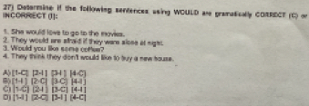 INCORRECT (J]: 27) Datermine if the folkowing sentences asing WOULD are gramatically CORRECT (C) or
t. She would lovs to go to the movies.
2. They would are straid if they ware alose at sighs.
3. Would you like some cofee?
4. They think they don't would like to buy a new touse.
A) [1-C][2-1] [34][4-C]
8) [1-1](2-C] [3C][4.1]
C (1c)(24) (3-c)(4-1)
[H](2-a] [3-1][4-C]