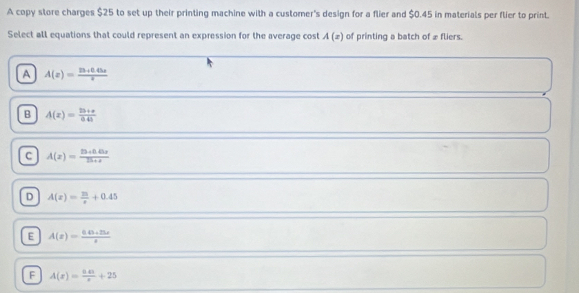 A copy store charges $25 to set up their printing machine with a customer's design for a flier and $0.45 in materials per flier to print.
Select all equations that could represent an expression for the average cost A(x) of printing a batch of £ fliers.
A A(z)= (23+0.45z)/z 
B A(z)= (25+z)/04b 
c A(x)= (23+0.45x)/25+x 
D A(x)= 25/x +0.45
E A(x)= (0.43+25x)/x 
F A(x)= (0.43)/x +25