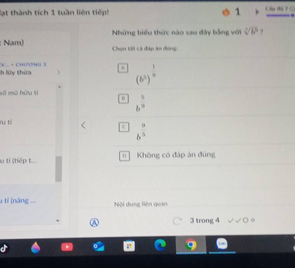lạt thành tích 1 tuần liên tiếp! 1 Cấp độ 7 ①
Những biểu thức nào sau đây bằng với sqrt[5](b^9) ?
: Nam)
Chọn tất cả đáp ản đủng:
V... > CHƯƠNG 3
A (b^5)^ 1/9 
h lũy thừa
số mũ hữu tỉ
B b^(frac 5)9
ru tì
c b^(frac 9)5
D Không có đáp án đúng
u tỉ (tiếp t...
1 tỉ (nâng ...
Nội dung liên quan
a
3 trong 4