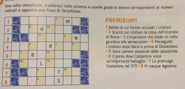 Una volta completato, trasferisci nello schema a caselle gialle le lettere corrispondenti ai numeri 
indicati e apparirà una frase di Tertulliano. 
Definizioni 
1 Delitto di cui furono accusati i cristiani 
2 Scaricò sui cristiani la colpa dell'incendio 
di Roma ® 3 L'imperatore che diede un volto 
giuridico alle persecuzioni® 4 Perseguitò 
i cristiani dopo Decio e prima di Diocleziano 
5 Sono camere sepolcrali delle catacombe 
6 II ponte dove Costantino vince 
un'importante battaglia ° 7 Lo promulgò 
Costantino nel 313 ∘ 8 Vi nacque Agostino