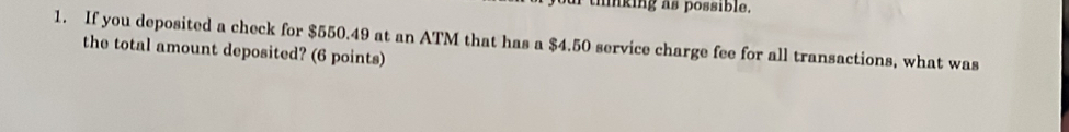 mnking as possible. 
1. If you deposited a check for $550.49 at an ATM that has a $4.50 service charge fee for all transactions, what was 
the total amount deposited? (6 points)