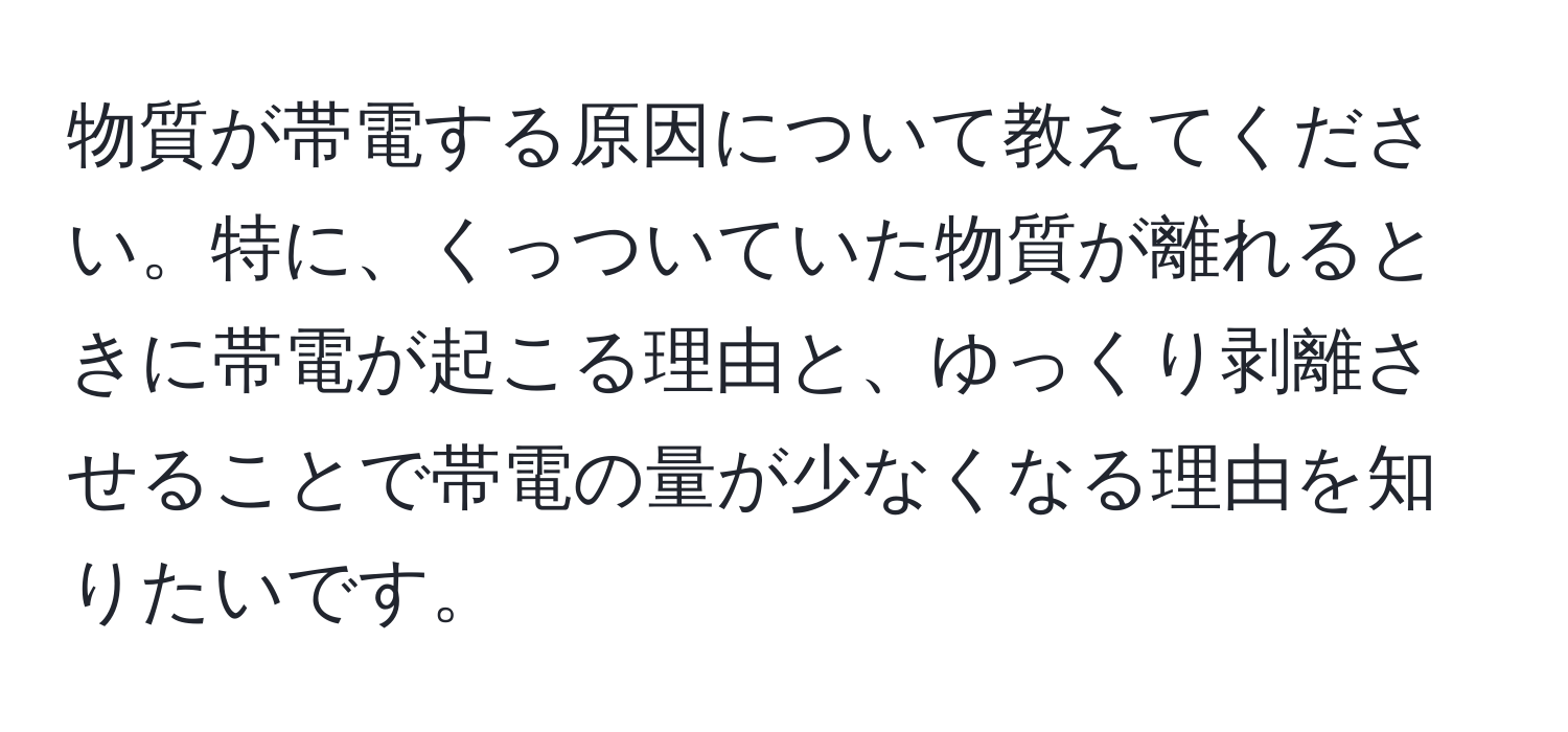 物質が帯電する原因について教えてください。特に、くっついていた物質が離れるときに帯電が起こる理由と、ゆっくり剥離させることで帯電の量が少なくなる理由を知りたいです。