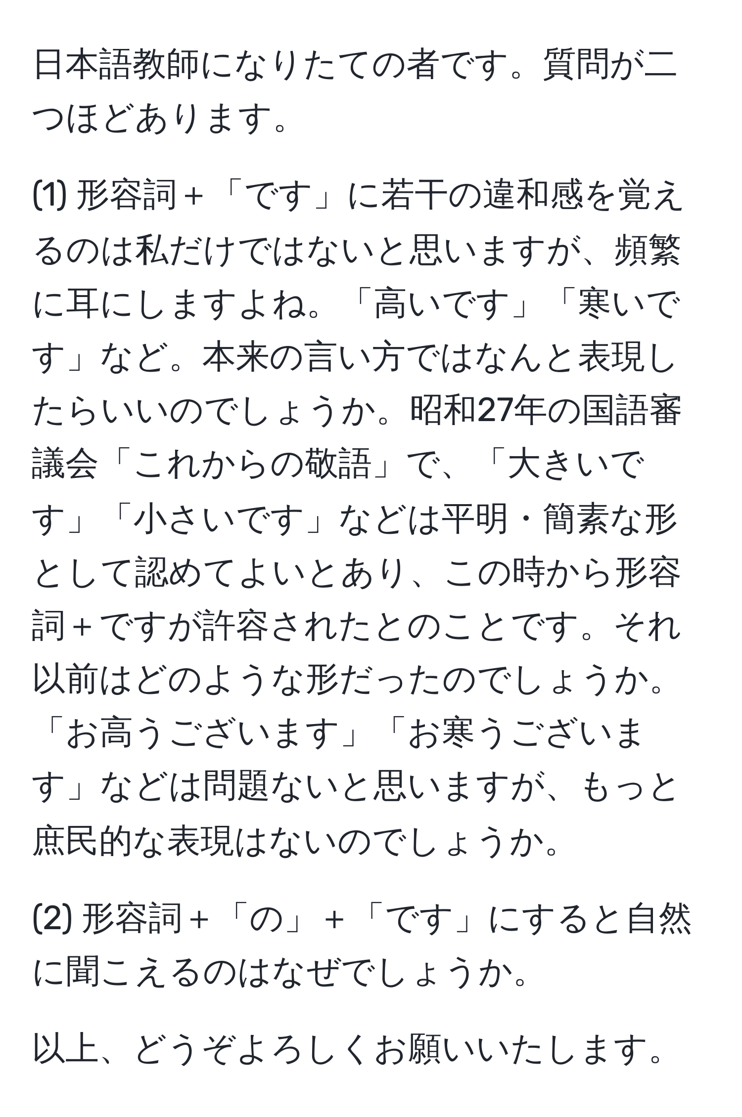 日本語教師になりたての者です。質問が二つほどあります。

(1) 形容詞＋「です」に若干の違和感を覚えるのは私だけではないと思いますが、頻繁に耳にしますよね。「高いです」「寒いです」など。本来の言い方ではなんと表現したらいいのでしょうか。昭和27年の国語審議会「これからの敬語」で、「大きいです」「小さいです」などは平明・簡素な形として認めてよいとあり、この時から形容詞＋ですが許容されたとのことです。それ以前はどのような形だったのでしょうか。「お高うございます」「お寒うございます」などは問題ないと思いますが、もっと庶民的な表現はないのでしょうか。

(2) 形容詞＋「の」＋「です」にすると自然に聞こえるのはなぜでしょうか。

以上、どうぞよろしくお願いいたします。