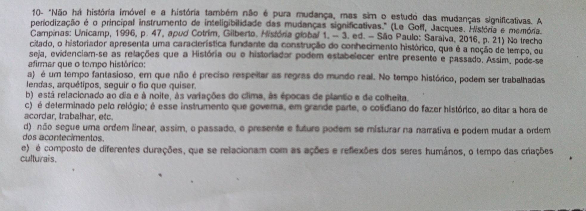 10- "Não há história imóvel e a história também não é pura mudança, mas sim o estudo das mudanças significativas. A
periodização é o principal instrumento de inteligibilidade das mudanças significativas." (Le Goff, Jacques. História e memória.
Campinas: Unicamp, 1996, p. 47, apud Cotrim, Gilberto. História global 1. - 3. ed. - São Paulo: Saralva, 2016, p. 21) No trecho
citado, o historiador apresenta uma característica fundante da construção do conhecimento histórico, que é a noção de tempo, ou
seja, evidenciam-se as relações que a História ou o historiador podem estabelecer entre presente e passado. Assim. pode-se
afirmar que o tempo histórico:
a) é um tempo fantasioso, em que não é preciso respeitar as regras do mundo real. No tempo histórico, podem ser trabalhadas
lendas, arquétipos, seguir o fio que quiser.
b) está relacionado ao dia e à noite, às variações do clima, às épocas de plantio e de colheita.
c) é determinado pelo relógio; é esse instrumento que govema, em grande parte, o cotidiano do fazer histórico, ao ditar a hora de
acordar, traba!har, etc.
d) não segue uma ordem linear, assim, o passado, o presente e futuro podem se misturar na narrativa e podem mudar a ordem
dos acontecimentos.
e) é composto de diferentes durações, que se relacionam com as ações e reflexões dos seres humános, o tempo das criações
culturais.