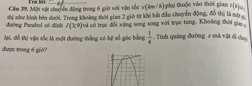 Trá lời: 
Câu 39. Một vật chuyển động trong 6 giờ với vận tốc v(km/h)phụ thuộc vào thời gian t(h) ơ 
thị như hình bên dưới. Trong khoảng thời gian 2 giờ từ khi bắt đầu chuyển động, đồ thị là một p 
đường Parabol có đỉnh I(3;9) và có trục đổi xứng song song với trục tung. Khoảng thời gian 
lại, đồ thị vận tốc là một đường thẳng có hệ số góc bằng . Tính quảng đường s mà vật di chuy  1/4 
được trong 6 giờ?