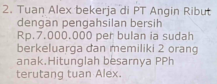 Tuan Alex bekerja di PT Angin Ribut 
dengan pengahsilan bersih
Rp.7.000.000 per bulan ia sudah 
berkeluarga dan memiliki 2 orang 
anak.Hitunglah besarnya PPh 
terutang tuan Alex.