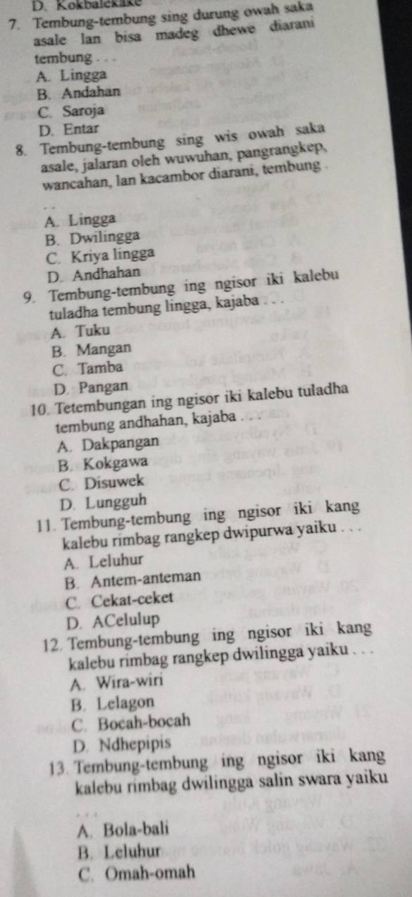 Kokbalckäke
7. Tembung-tembung sing durung owah saka
asale lan bisa madeg dhewe diarani
tembung . . .
A. Lingga
B. Andahan
C. Saroja
D. Entar
8. Tembung-tembung sing wis owah saka
asale, jalaran oleh wuwuhan, pangrangkep,
wancahan, lan kacambor diarani, tembung .
A. Lingga
B. Dwilingga
C. Kriya lingga
D. Andhahan
9. Tembung-tembung ing ngisor iki kalebu
tuladha tembung lingga, kajaba
A. Tuku
B. Mangan
C. Tamba
D. Pangan
10. Tetembungan ing ngisor iki kalebu tuladha
tembung andhahan, kajaba
A. Dakpangan
B. Kokgawa
C. Disuwek
D. Lungguh
11. Tembung-tembung ing ngisor iki kang
kalebu rimbag rangkep dwipurwa yaiku . . .
A. Leluhur
B. Antem-anteman
C. Cekat-ceket
D. ACelulup
12. Tembung-tembung ing ngisor iki kang
kalebu rimbag rangkep dwilingga yaiku . . .
A. Wira-wiri
B. Lelagon
C. Bocah-bocah
D. Ndhepipis
13. Tembung-tembung ing ngisor iki kang
kalebu rimbag dwilingga salin swara yaiku
A. Bola-bali
B. Leluhur
C. Omah-omah