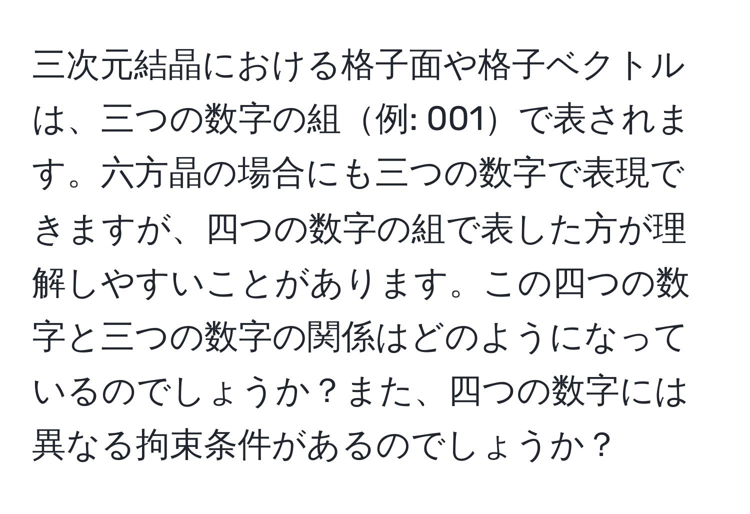 三次元結晶における格子面や格子ベクトルは、三つの数字の組例: 001で表されます。六方晶の場合にも三つの数字で表現できますが、四つの数字の組で表した方が理解しやすいことがあります。この四つの数字と三つの数字の関係はどのようになっているのでしょうか？また、四つの数字には異なる拘束条件があるのでしょうか？