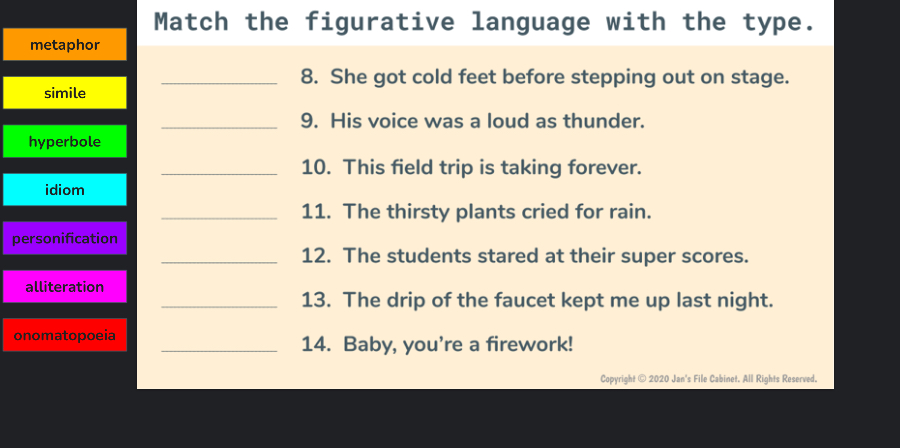 Match the figurative language with the type. 
metaphor 
_8. She got cold feet before stepping out on stage. 
simile 
_9. His voice was a loud as thunder. 
hyperbole 
_10. This field trip is taking forever. 
idiom 
_11. The thirsty plants cried for rain. 
personification 
_12. The students stared at their super scores. 
alliteration 
_13. The drip of the faucet kept me up last night. 
onomatopoeia _14. Baby, you're a firework! 
Copyright © 2020 Jan's File Cabinet. All Rights Reserved.