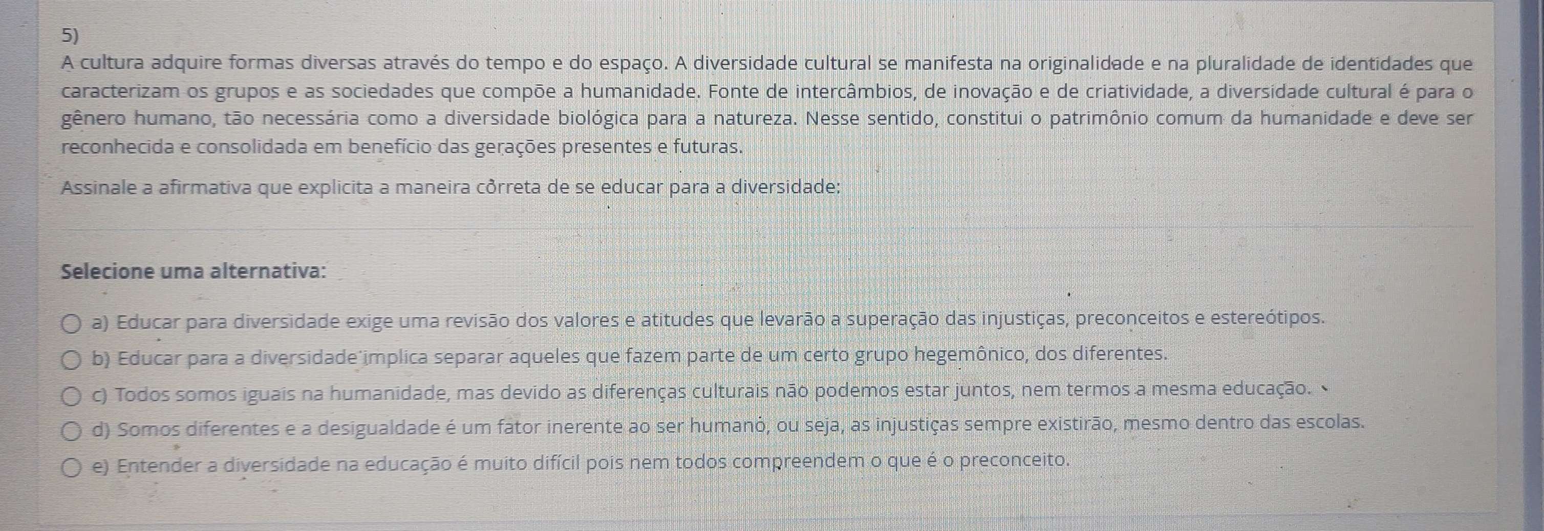 A cultura adquire formas diversas através do tempo e do espaço. A diversidade cultural se manifesta na originalidade e na pluralidade de identidades que
caracterizam os grupos e as sociedades que compõe a humanidade. Fonte de intercâmbios, de inovação e de criatividade, a diversidade cultural é para o
gênero humano, tão necessária como a diversidade biológica para a natureza. Nesse sentido, constitui o patrimônio comum da humanidade e deve ser
reconhecida e consolidada em benefício das gerações presentes e futuras.
Assinale a afirmativa que explicita a maneira côrreta de se educar para a diversidade:
Selecione uma alternativa:
a) Educar para diversidade exige uma revisão dos valores e atitudes que levarão a superação das injustiças, preconceitos e estereótipos.
b) Educar para a diversidade implica separar aqueles que fazem parte de um certo grupo hegemônico, dos diferentes.
c) Todos somos iguais na humanidade, mas devido as diferenças culturais não podemos estar juntos, nem termos a mesma educação.
d) Somos diferentes e a desigualdade é um fator inerente ao ser humanó, ou seja, as injustiças sempre existirão, mesmo dentro das escolas.
e) Entender a diversidade na educação é muito difícil pois nem todos compreendem o que é o preconceito.