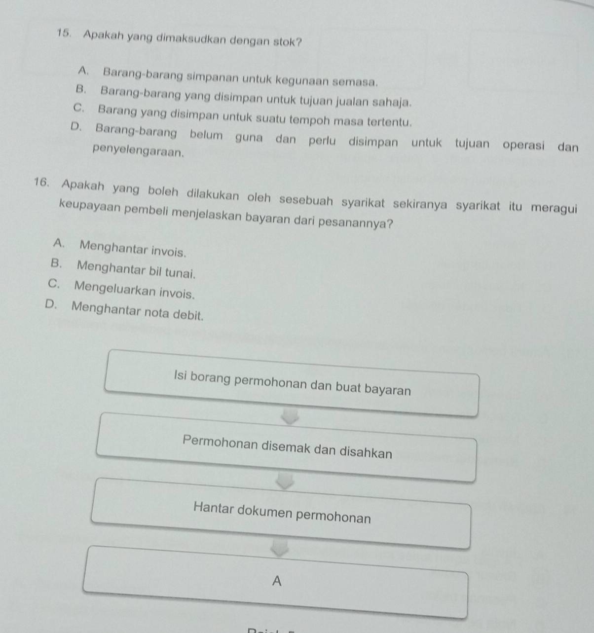 Apakah yang dimaksudkan dengan stok?
A. Barang-barang simpanan untuk kegunaan semasa.
B. Barang-barang yang disimpan untuk tujuan jualan sahaja.
C. Barang yang disimpan untuk suatu tempoh masa tertentu.
D. Barang-barang belum guna dan perlu disimpan untuk tujuan operasi dan
penyelengaraan.
16. Apakah yang boleh dilakukan oleh sesebuah syarikat sekiranya syarikat itu meragui
keupayaan pembeli menjelaskan bayaran dari pesanannya?
A. Menghantar invois.
B. Menghantar bil tunai.
C. Mengeluarkan invois.
D. Menghantar nota debit.
Isi borang permohonan dan buat bayaran
Permohonan disemak dan disahkan
Hantar dokumen permohonan
A