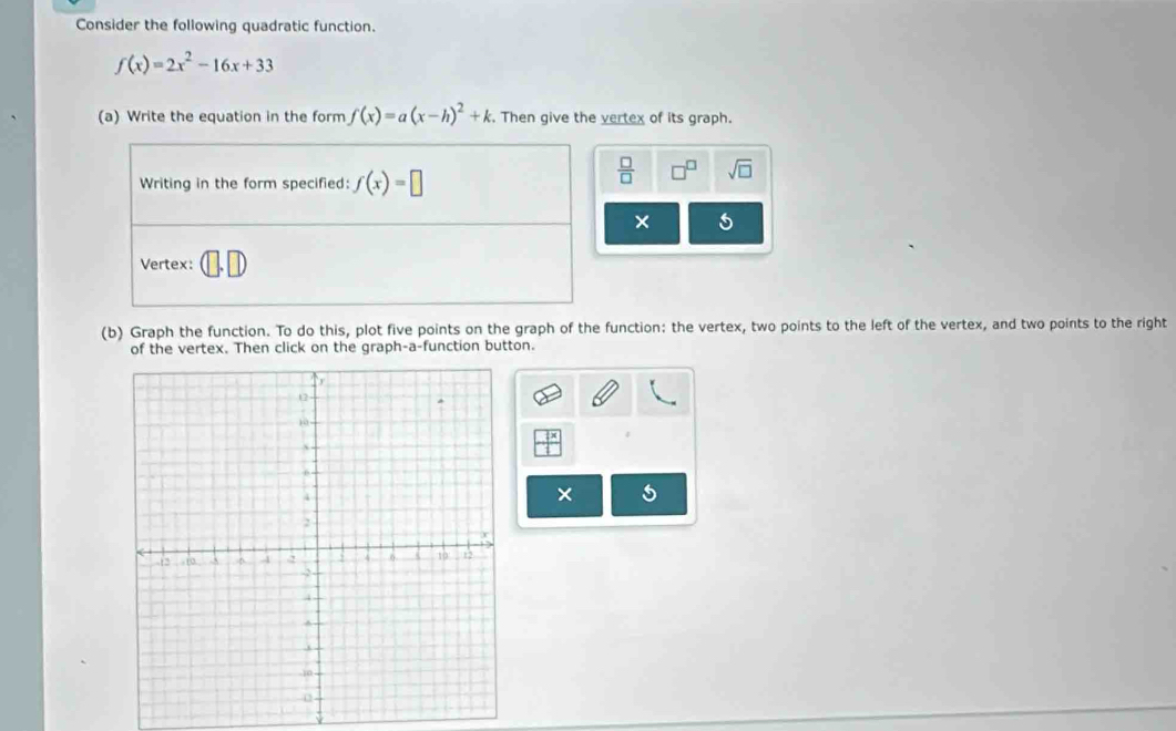 Consider the following quadratic function.
f(x)=2x^2-16x+33
(a) Write the equation in the form f(x)=a(x-h)^2+k. Then give the vertex of its graph. 
Writing in the form specified: f(x)=□
 □ /□   sqrt(□ ) 
Vertex: 
(b) Graph the function. To do this, plot five points on the graph of the function: the vertex, two points to the left of the vertex, and two points to the right 
of the vertex. Then click on the graph-a-function button.
1
X