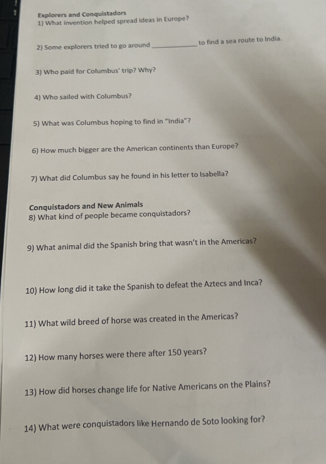 Explorers and Conquistadors 
1) What invention helped spread ideas in Europe? 
2) Some explorers tried to go around _to find a sea route to India. 
3) Who paid for Columbus' trip? Why? 
4) Who sailed with Columbus? 
5) What was Columbus hoping to find in “India”? 
6) How much bigger are the American continents than Europe? 
7) What did Columbus say he found in his letter to Isabella? 
Conquistadors and New Animals 
8) What kind of people became conquistadors? 
9) What animal did the Spanish bring that wasn’t in the Americas? 
10) How long did it take the Spanish to defeat the Aztecs and Inca? 
11) What wild breed of horse was created in the Americas? 
12) How many horses were there after 150 years? 
13) How did horses change life for Native Americans on the Plains? 
14) What were conquistadors like Hernando de Soto looking for?