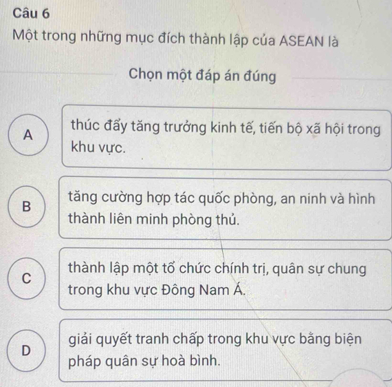 Một trong những mục đích thành lập của ASEAN là
Chọn một đáp án đúng
A thúc đấy tăng trưởng kinh tế, tiến bộ xã hội trong
khu vực.
B tăng cường hợp tác quốc phòng, an ninh và hình
thành liên minh phòng thủ.
C thành lập một tổ chức chính trị, quân sự chung
trong khu vực Đông Nam Á.
D giải quyết tranh chấp trong khu vực bằng biện
pháp quân sự hoà bình.