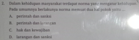 Dalam kehidupan masyarakat terdapat norma yang mengatur kehidupan.
Pada umumnya berlakunya norma memuat dua hal pokok yaitu ....
A. perintah dan sanksi
B. perintah dan larangan
C. hak dan kewajiban
D. larangan dan sanksi