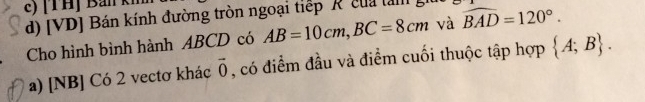 c) [ T H] Ban kh
d) [VD] Bán kính đường tròn ngoại tiếp R của ta widehat BAD=120°. 
Cho hình bình hành ABCD có AB=10cm, BC=8cm và
a) [NB] Có 2 vectơ khác vector 0 , có điểm đầu và điểm cuối thuộc tập hợp  A;B.