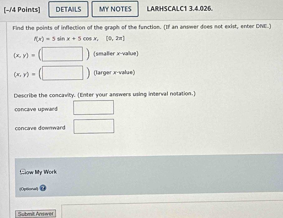 DETAILS MY NOTES LARHSCALC1 3.4.026.
Find the points of inflection of the graph of the function. (If an answer does not exist, enter DNE.)
f(x)=5sin x+5cos x,[0,2π ]
(x,y)=
□° (smaller x -value)
(x,y)=
(larger x -value)
Describe the concavity. (Enter your answers using interval notation.)
concave upward
concave downward
Aow My Work
(Optional)
Submit Answer