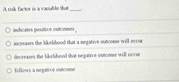 A risk factor is a variable that_
indicates positive outcomes .
increases the likelihood that a negative outcome will occur
decreases the likelihood that negative outcome will occur
follows a negative outcome