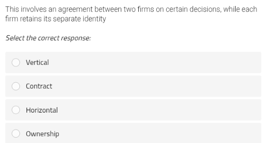 This involves an agreement between two firms on certain decisions, while each
firm retains its separate identity
Select the correct response:
Vertical
Contract
Horizontal
Ownership