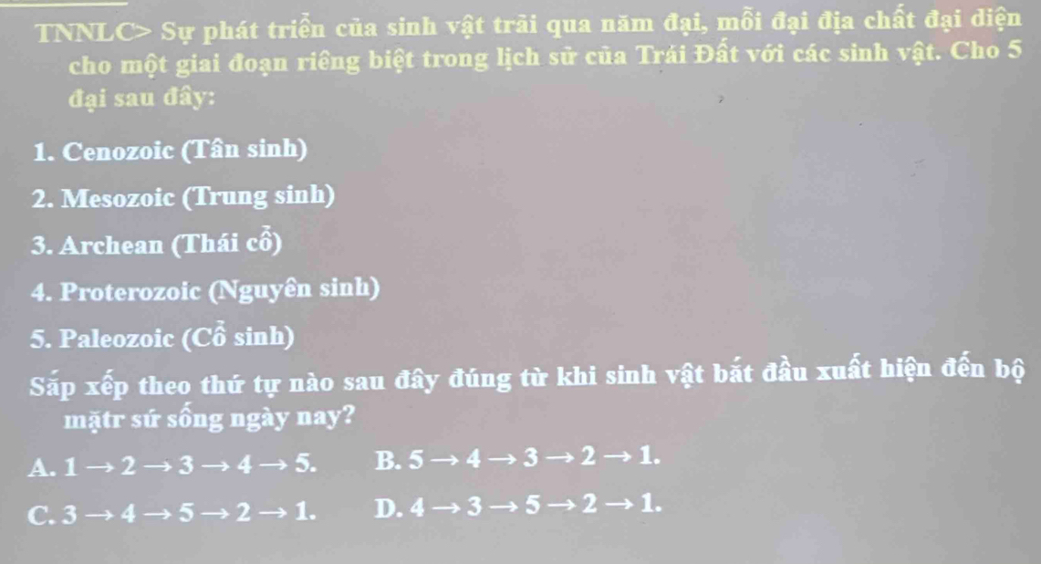 TNNLC> Sự phát triển của sinh vật trải qua năm đại, mỗi đại địa chất đại diện
cho một giai đoạn riêng biệt trong lịch sử của Trái Đất với các sinh vật. Cho 5
đại sau đây:
1. Cenozoic (Tân sinh)
2. Mesozoic (Trung sinh)
3. Archean (Thái cổ)
4. Proterozoic (Nguyên sinh)
5. Paleozoic (Cổ sinh)
Sắp xếp theo thứ tự nào sau đây đúng từ khi sinh vật bắt đầu xuất hiện đến bộ
mặtr sứ sống ngày nay?
A. 1 - to 2 → 3 → Ito 5. B. 5to 4to 3to 2to 1.
C. 3 t) 4 5 to 2to 1. D. 4to 3to 5to 2to 1.