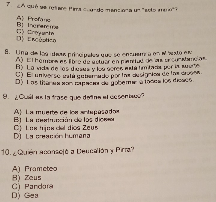 ¿A qué se refiere Pirra cuando menciona un “acto impío”?
A) Profano
B) Indiferente
C) Creyente
D) Escéptico
8. Una de las ideas principales que se encuentra en el texto es:
A) El hombre es libre de actuar en plenitud de las circunstancias.
B) La vida de los dioses y los seres está limitada por la suerte.
C) El universo está gobernado por los designios de los dioses.
D) Los titanes son capaces de gobernar a todos los dioses.
9. ¿Cuál es la frase que define el desenlace?
A) La muerte de los antepasados
B) La destrucción de los dioses
C) Los hijos del dios Zeus
D) La creación humana
10. ¿Quién aconsejó a Deucalión y Pirra?
A) Prometeo
B) Zeus
C) Pandora
D) Gea