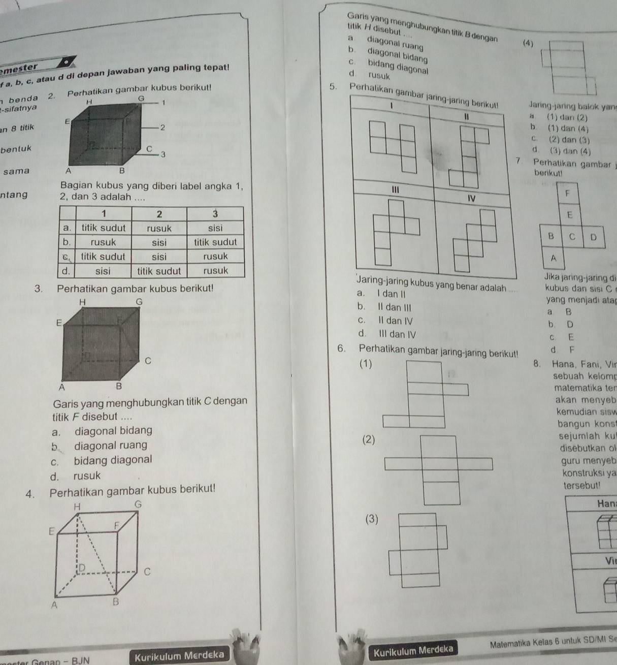 Garis yang menghubungkan titik B dengan (4)
titik H disebut .
a diagonal ruang
b diagonal bidang
mester
c. bidang diagonal
f a, b, c, atau d di depan jawaban yang paling tepat!
d rusuk
benda 2. Perhatikan gambar kubus berikut!
5. Perhalikan gambar jaring-jaring berikut!Jaring-jaring balok yan
t-sifatnya
n 8 titik
a (1) dan (2)
b. (1) dan (4)
c. (2) dan (3)
benluk
d. (3) dan (4)
Perhatikan gambar 
sama 
berikut!
Bagian kubus yang diberi label angka 1, 
ntang 2, dan 3 adalah ....
Jika jaring-jaring di
Jaring-jaring kubus yang benar adalah kubus dan sisi C
3. Perhatikan gambar kubus berikut! a. I dan II
yang menjadi ata
b. Il dan III
a B
c. II dan IV b D
d. III dan IV c E
6. Perhatikan gambar jaring-jaring berikut! d F
8. Hana, Fani, Vir
(1)
sebuah kelomp
matematika ter
Garis yang menghubungkan titik C dengan
akan menyeb
titik F disebut ....
kemudian sis
bangun kons
a. diagonal bidang sejumlah ku
(2)
b diagonal ruang disebutkan ol
c. bidang diagonal
d. rusuk guru menyeb
konstruksi ya
4. Perhatikan gambar kubus berikut!
tersebut!
H G Han
E
F
(3)
Vì
D
C
A B
Kurikulum Merdeka Matematika Kelas 6 untuk SD/MI S
Kurikulum Merdeka