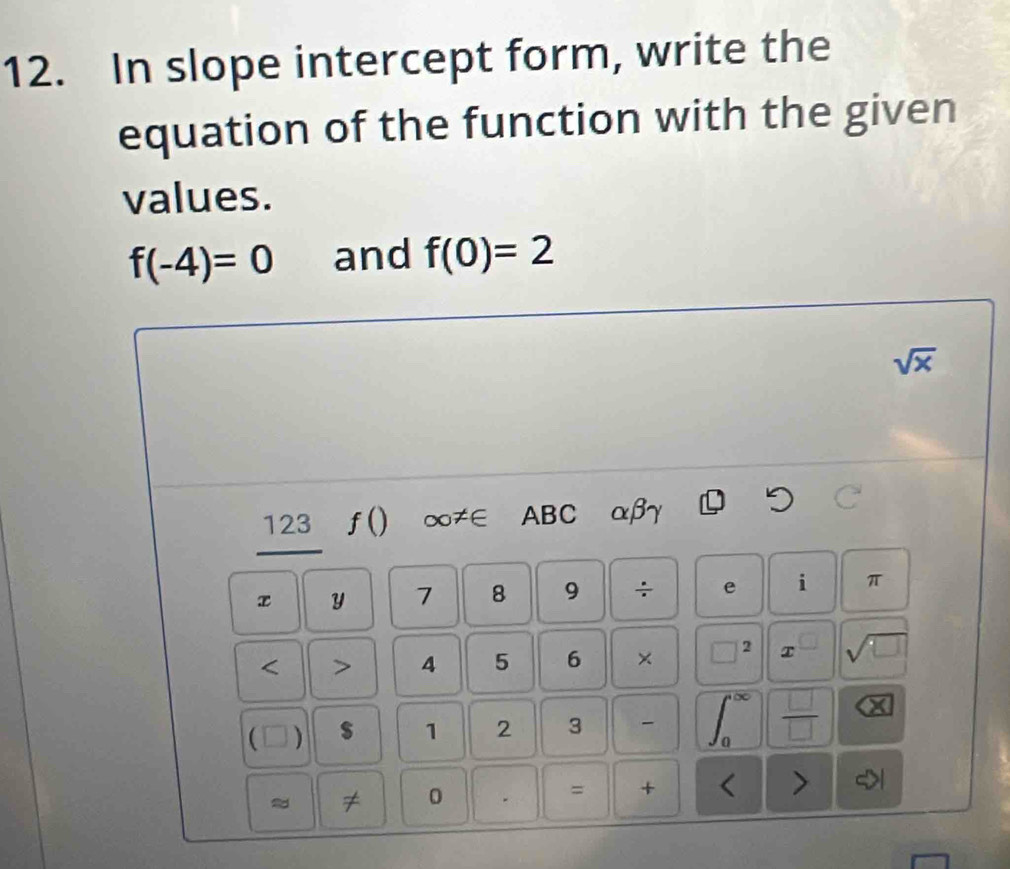 In slope intercept form, write the 
equation of the function with the given 
values.
f(-4)=0 and f(0)=2
sqrt(x)
123 ƒ() ∞≠∈ ABC αβγ
x y 7 8 9 ÷ e i π 
< > 4 5 6 × 2 T sqrt(□ )
(□) $ 1 2 3 - 
 □ /□   . ( 
≈ ≠ 0 . = + <