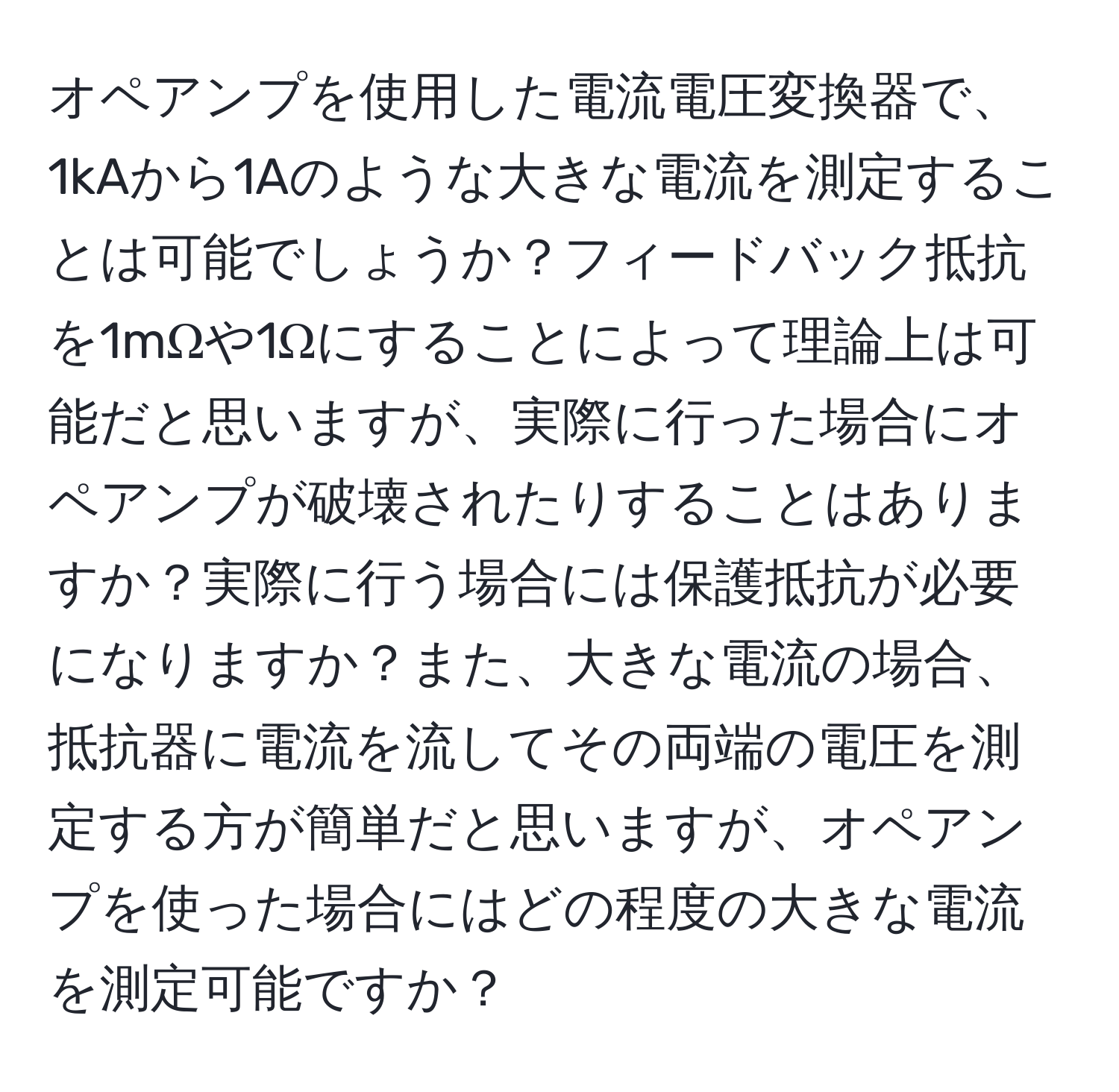 オペアンプを使用した電流電圧変換器で、1kAから1Aのような大きな電流を測定することは可能でしょうか？フィードバック抵抗を1mΩや1Ωにすることによって理論上は可能だと思いますが、実際に行った場合にオペアンプが破壊されたりすることはありますか？実際に行う場合には保護抵抗が必要になりますか？また、大きな電流の場合、抵抗器に電流を流してその両端の電圧を測定する方が簡単だと思いますが、オペアンプを使った場合にはどの程度の大きな電流を測定可能ですか？