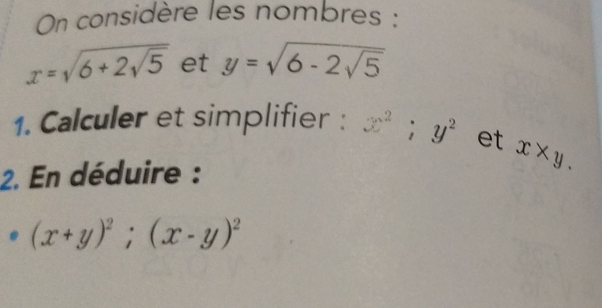 On considère les nombres :
x=sqrt(6+2sqrt 5) et y=sqrt(6-2sqrt 5)
1. Calculer et simplifier : x^2; y^2
et x* y. 
2. En déduire :
(x+y)^2; (x-y)^2