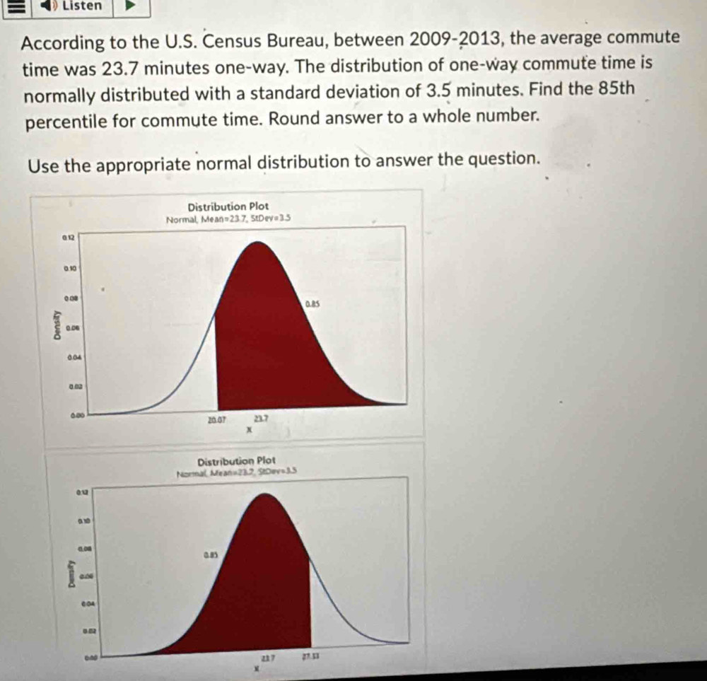 Listen
According to the U.S. Census Bureau, between 2009-2013, the average commute
time was 23.7 minutes one-way. The distribution of one-way commute time is
normally distributed with a standard deviation of 3.5 minutes. Find the 85th
percentile for commute time. Round answer to a whole number.
Use the appropriate normal distribution to answer the question.