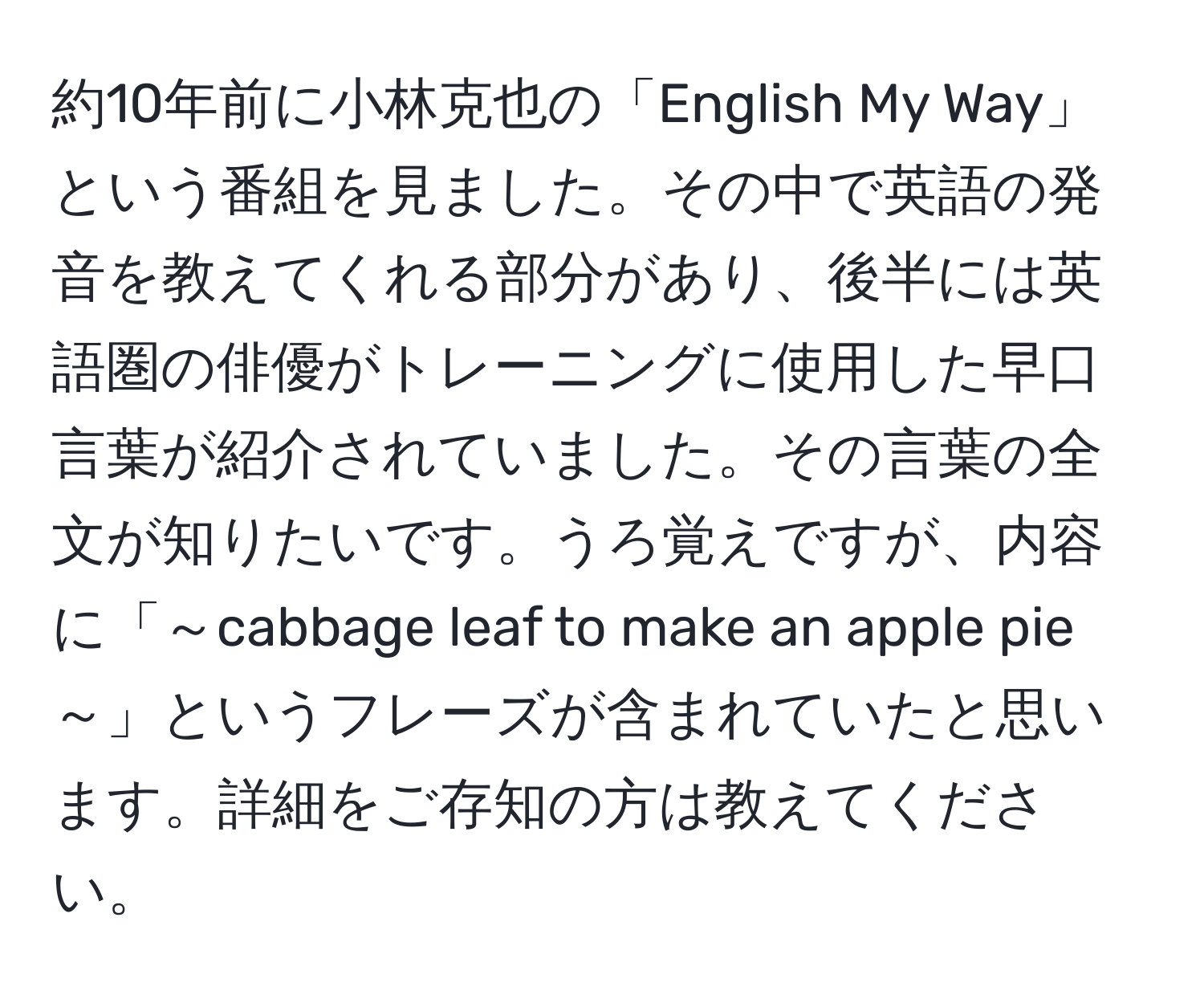 約10年前に小林克也の「English My Way」という番組を見ました。その中で英語の発音を教えてくれる部分があり、後半には英語圏の俳優がトレーニングに使用した早口言葉が紹介されていました。その言葉の全文が知りたいです。うろ覚えですが、内容に「～cabbage leaf to make an apple pie～」というフレーズが含まれていたと思います。詳細をご存知の方は教えてください。