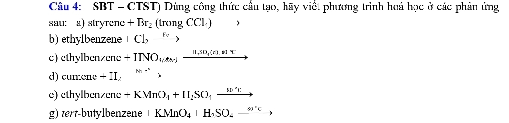 SBT - CTST) Dùng công thức cầu tạo, hãy viết phương trình hoá học ở các phản ứng 
sau: a) stryrene +Br_2(trongCCl_4)to
b) ethylbenzene +Cl_2to
c) ethylbenzene +HNO_3(dac)xrightarrow H_2SO_4(d),60°C
d) cumene +H_2xrightarrow Ni.t°
e) ethylbenzene +KMnO_4+H_2SO_4xrightarrow 80°C
g) tert-butylbenzene +KMnO_4+H_2SO_4_ 80°C to