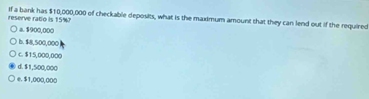 If a bank has $10,000,000 of checkable deposits, what is the maximum amount that they can lend out if the required
reserve ratio is 15%?
a. $900,000
b. $8,500,000
c. $15,000,000
d. $1,500,000
e. $1,000,000