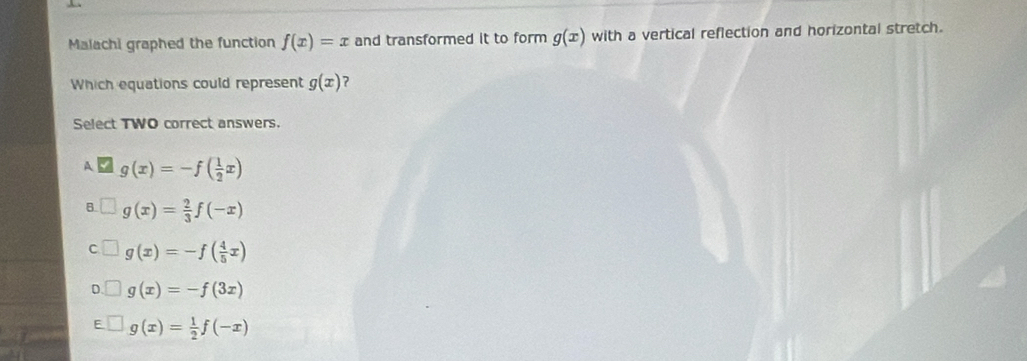 Malachi graphed the function f(x)=x and transformed it to form g(x) with a vertical reflection and horizontal stretch.
Which equations could represent g(x)
Select TWO correct answers.
A g(x)=-f( 1/2 x)
B ? g(x)= 2/3 f(-x)
C g(x)=-f( 4/5 x)
D. g(x)=-f(3x)
F g(x)= 1/2 f(-x)