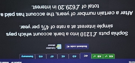 ws 
4A 4B 4C 4D 4E 4F 4G Summary 
Bookwork code: 4C allowed Calculator 
Sophia puts £1210 into a bank account which pays 
simple interest at a rate of 4% per year. 
After a certain number of years, the account has paid a 
total of £629.20 in interest.