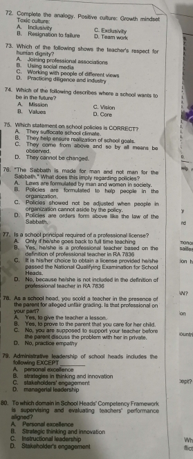 Complete the analogy. Positve culture: Growth mindset
Toxic culture: A. Inclusivity C. Exclusivity
B. Resignation to failure D. Team work
73. Which of the following shows the teacher's respect for
human dignity?
B. Using social media A. Joining professional associations
C. Working with people of different views
D. Practicing diligence and industry
74. Which of the following describes where a school wants to
be in the future?
A. Mission C. Vision
B、 Values D. Core
75. Which statement on school policies is CORRECT?
A. They suffocate school climate.
B. They help ensure realization of school goals.
C. They come from above and so by all means be
D. They cannot be changed. observed.
0
ielp r
76. "The Sabbath is made for man and not man for the
Sabbath." What does this imply regarding policies?
A. Laws are formulated by man and women in society.
B. Policies are formulated to help people in the
organization.
C. Policies showed not be adjusted when people in
organization cannot aside by the policy. y
D. Policies are orders form above like the law of the
Sabbath
ird
77. Is a school principall required of a professional license? mang
A. Only if he/she goes back to full time teaching
B. Yes, he/she is a professional teacher based on the sailes
definition of professional teacher in RA 7836
C. It is his/her choice to obtain a license provided he/she on h
Heads. passed the National Qualifying Examination for School
D. No, because he/she is not included in the definition of
professional teacher in RA 7836
N ?
78. As a school head, you scold a teacher in the presence of
your part? the parent for alleged unfair grading. Is that professional on
an
A. Yes, to give the teacher a lesson.
B. Yes, to prove to the parent that you care for her child ountr
C. No, you are supposed to support your teacher before
D. No, practice empathy the parent discuss the problem with her in private.
79. Administrative leadership of school heads includes the
A. personal excallence following EXCEPT
B. strategies in thinking and innovation
D. managerial leadership C. stakeholders' engagement :opt?
80. To which domain in School Heads' Competency Framework
is supervising and evaluating teachers’ performance
aligned ?
A. Personal excellence
B. Strategic thinking and innovation
C. Instructional leadership Wh
D. Stakeholder's engagement flict