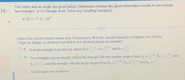 Two sides and an angle are given below. Determine whether the given information results in one triangle,
two triangles, or no triangle at all. Solve any resulting triangle(s).
a=8, c=7, C=20°
Select the correct choice below and, if necessary, fill in the answer boxes to complete your choice.
(Type an integer or decimal rounded to two decimal places as needed.)
A. A single triangle is produced, where Bapprox □°, Aapprox □° , and bapprox □
B. Two triangles are produced, where the triangle with the smaller angle A has A_1approx □°, B_1approx □° , and
b_1approx □ , and the triangle with the larger angle A has A_2approx □°, B_2approx □° , and b_2approx □
C. No triangles are produced