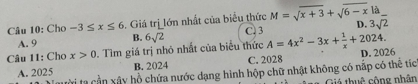 Cho -3≤ x≤ 6. Giá trị lớn nhất của biểu thức M=sqrt(x+3)+sqrt(6-x)la.
C. 3
D. 3sqrt(2)
A. 9
B. 6sqrt(2)
Câu 11: Cho x>0. Tìm giá trị nhỏ nhất của biểu thức A=4x^2-3x+ 1/x +2024.
A. 2025 B. 2024 C. 2028 D. 2026
tời tạ cần xây hồ chứa nước dạng hình hộp chữ nhật không có nắp có thể tíc
Giá thuê công nhân