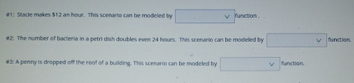 #1: Stacie makes $12 an hour. This scenario can be modeled by □ vee f unction 
#2: The number of bacteria in a petri dish doubles even 24 hours. This scenario can be modeled by □ v function. 
#3: A penny is dropped off the roof of a building. This scenario can be modeled by □ v function.