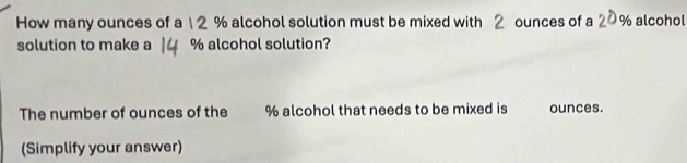 How many ounces of a 1 2 % alcohol solution must be mixed with 2 ounces of a 2 % alcohol 
solution to make a % alcohol solution? 
The number of ounces of the % alcohol that needs to be mixed is ounces. 
(Simplify your answer)